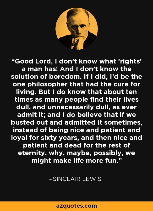 Good Lord, I don't know what 'rights' a man has! And I don't know the solution of boredom. If I did, I'd be the one philosopher that had the cure for living. But I do know that about ten times as many people find their lives dull, and unnecessarily dull, as ever admit it; and I do believe that if we busted out and admitted it sometimes, instead of being nice and patient and loyal for sixty years, and then nice and patient and dead for the rest of eternity, why, maybe, possibly, we might make life more fun. - Sinclair Lewis