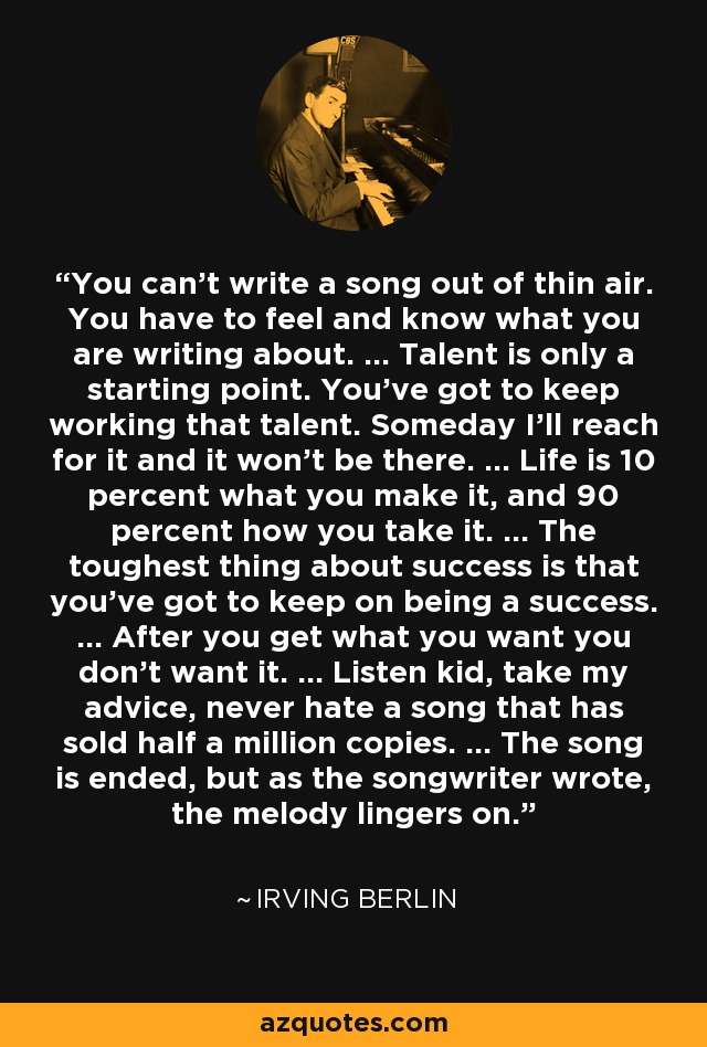 You can't write a song out of thin air. You have to feel and know what you are writing about. ... Talent is only a starting point. You've got to keep working that talent. Someday I'll reach for it and it won't be there. ... Life is 10 percent what you make it, and 90 percent how you take it. ... The toughest thing about success is that you've got to keep on being a success. ... After you get what you want you don't want it. ... Listen kid, take my advice, never hate a song that has sold half a million copies. ... The song is ended, but as the songwriter wrote, the melody lingers on. - Irving Berlin