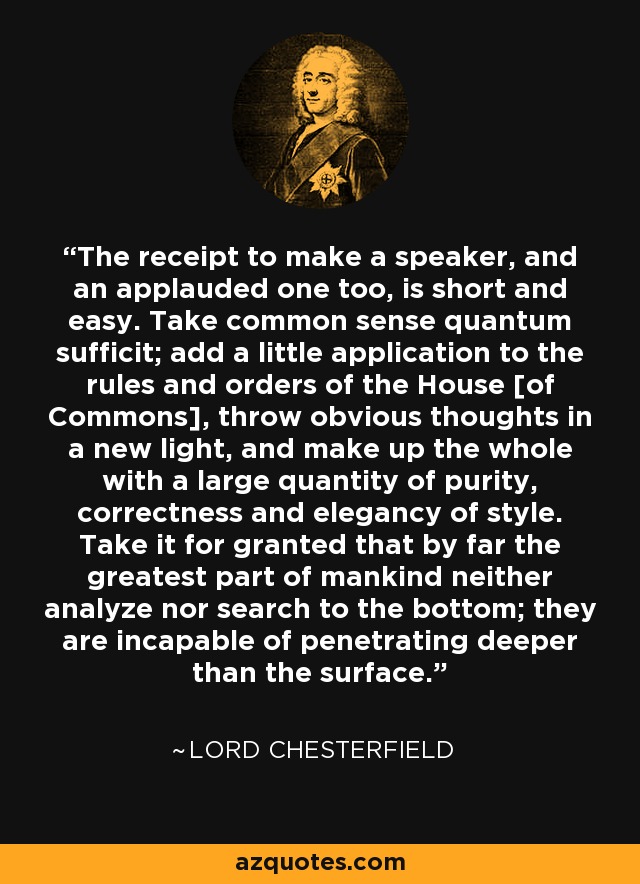 The receipt to make a speaker, and an applauded one too, is short and easy. Take common sense quantum sufficit; add a little application to the rules and orders of the House [of Commons], throw obvious thoughts in a new light, and make up the whole with a large quantity of purity, correctness and elegancy of style. Take it for granted that by far the greatest part of mankind neither analyze nor search to the bottom; they are incapable of penetrating deeper than the surface. - Lord Chesterfield