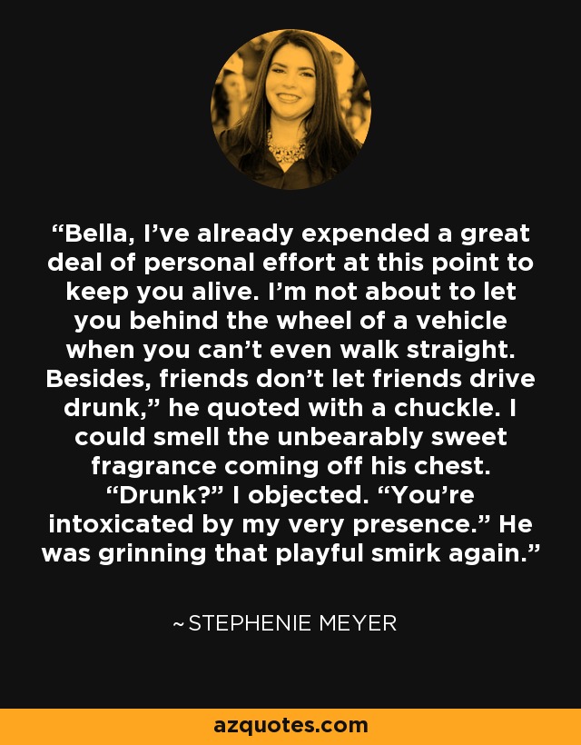 “Bella, I've already expended a great deal of personal effort at this point to keep you alive. I'm not about to let you behind the wheel of a vehicle when you can't even walk straight. Besides, friends don't let friends drive drunk,” he quoted with a chuckle. I could smell the unbearably sweet fragrance coming off his chest. “Drunk?” I objected. “You're intoxicated by my very presence.” He was grinning that playful smirk again. - Stephenie Meyer