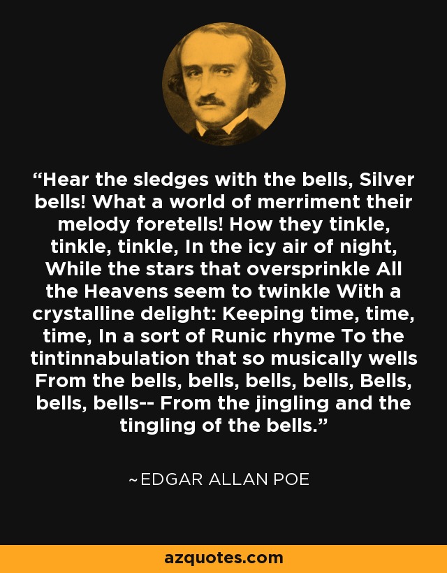 Hear the sledges with the bells, Silver bells! What a world of merriment their melody foretells! How they tinkle, tinkle, tinkle, In the icy air of night, While the stars that oversprinkle All the Heavens seem to twinkle With a crystalline delight: Keeping time, time, time, In a sort of Runic rhyme To the tintinnabulation that so musically wells From the bells, bells, bells, bells, Bells, bells, bells-- From the jingling and the tingling of the bells. - Edgar Allan Poe