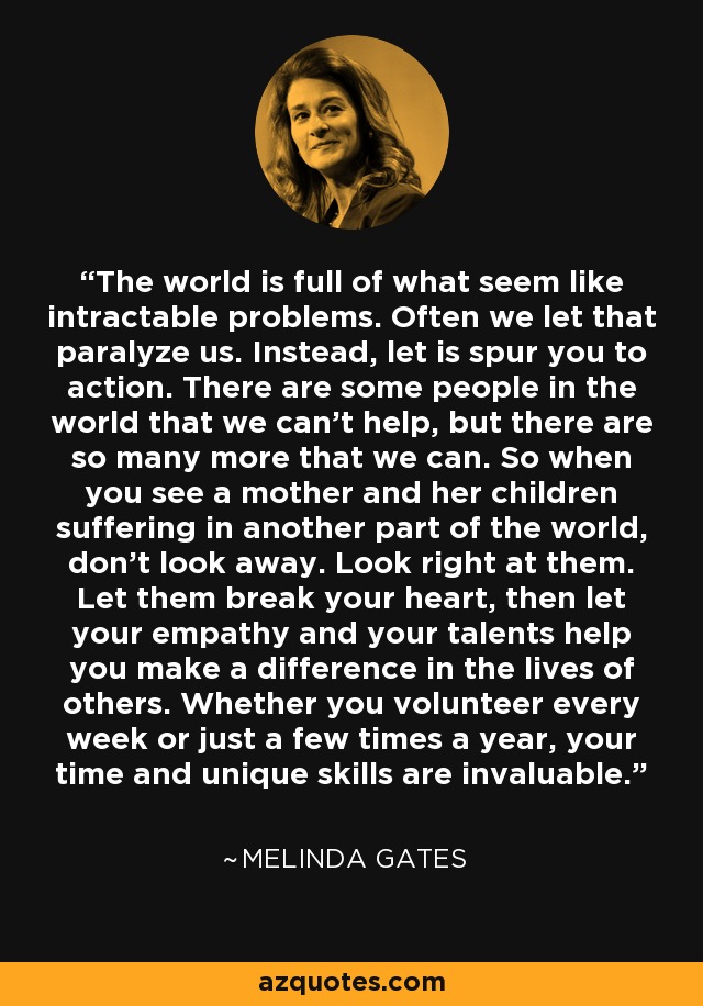 The world is full of what seem like intractable problems. Often we let that paralyze us. Instead, let is spur you to action. There are some people in the world that we can't help, but there are so many more that we can. So when you see a mother and her children suffering in another part of the world, don't look away. Look right at them. Let them break your heart, then let your empathy and your talents help you make a difference in the lives of others. Whether you volunteer every week or just a few times a year, your time and unique skills are invaluable. - Melinda Gates