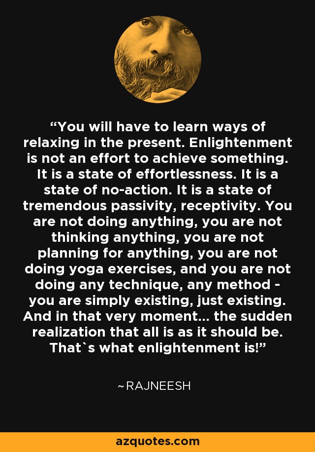 You will have to learn ways of relaxing in the present. Enlightenment is not an effort to achieve something. It is a state of effortlessness. It is a state of no-action. It is a state of tremendous passivity, receptivity. You are not doing anything, you are not thinking anything, you are not planning for anything, you are not doing yoga exercises, and you are not doing any technique, any method - you are simply existing, just existing. And in that very moment... the sudden realization that all is as it should be. That`s what enlightenment is! - Rajneesh