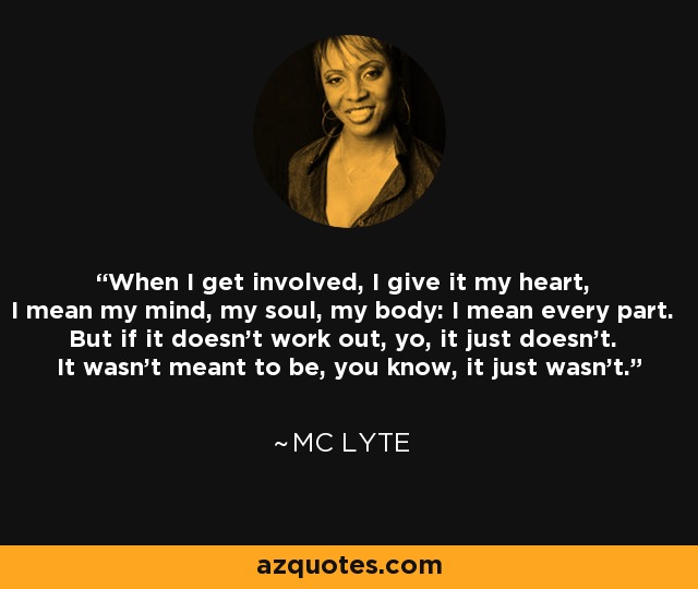 When I get involved, I give it my heart, I mean my mind, my soul, my body: I mean every part. But if it doesn't work out, yo, it just doesn't. It wasn't meant to be, you know, it just wasn't. - MC Lyte