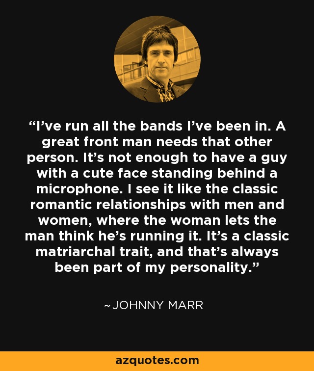 I've run all the bands I've been in. A great front man needs that other person. It's not enough to have a guy with a cute face standing behind a microphone. I see it like the classic romantic relationships with men and women, where the woman lets the man think he's running it. It's a classic matriarchal trait, and that's always been part of my personality. - Johnny Marr