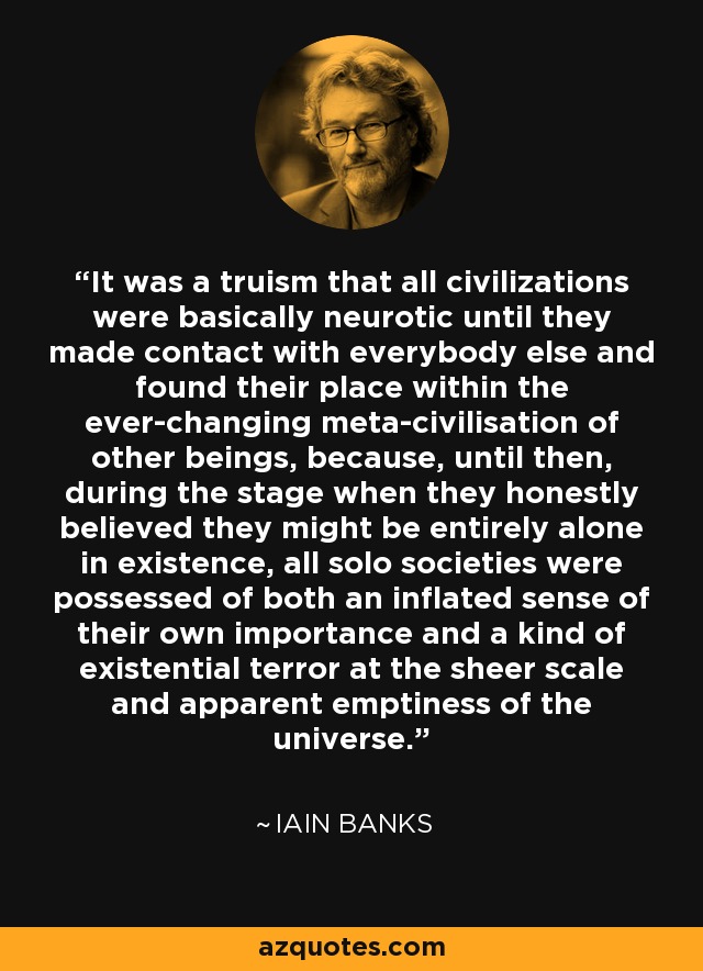 It was a truism that all civilizations were basically neurotic until they made contact with everybody else and found their place within the ever-changing meta-civilisation of other beings, because, until then, during the stage when they honestly believed they might be entirely alone in existence, all solo societies were possessed of both an inflated sense of their own importance and a kind of existential terror at the sheer scale and apparent emptiness of the universe. - Iain Banks