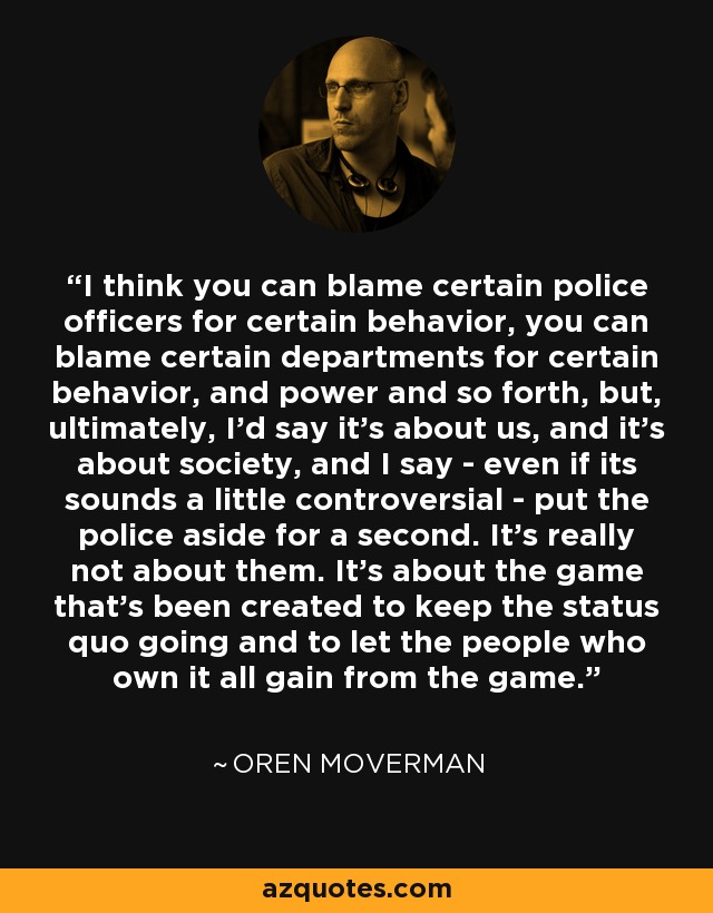 I think you can blame certain police officers for certain behavior, you can blame certain departments for certain behavior, and power and so forth, but, ultimately, I'd say it's about us, and it's about society, and I say - even if its sounds a little controversial - put the police aside for a second. It's really not about them. It's about the game that's been created to keep the status quo going and to let the people who own it all gain from the game. - Oren Moverman