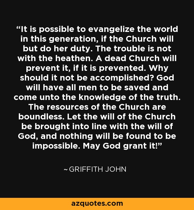 It is possible to evangelize the world in this generation, if the Church will but do her duty. The trouble is not with the heathen. A dead Church will prevent it, if it is prevented. Why should it not be accomplished? God will have all men to be saved and come unto the knowledge of the truth. The resources of the Church are boundless. Let the will of the Church be brought into line with the will of God, and nothing will be found to be impossible. May God grant it! - Griffith John