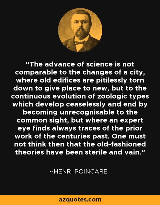 The advance of science is not comparable to the changes of a city, where old edifices are pitilessly torn down to give place to new, but to the continuous evolution of zoologic types which develop ceaselessly and end by becoming unrecognisable to the common sight, but where an expert eye finds always traces of the prior work of the centuries past. One must not think then that the old-fashioned theories have been sterile and vain. - Henri Poincare