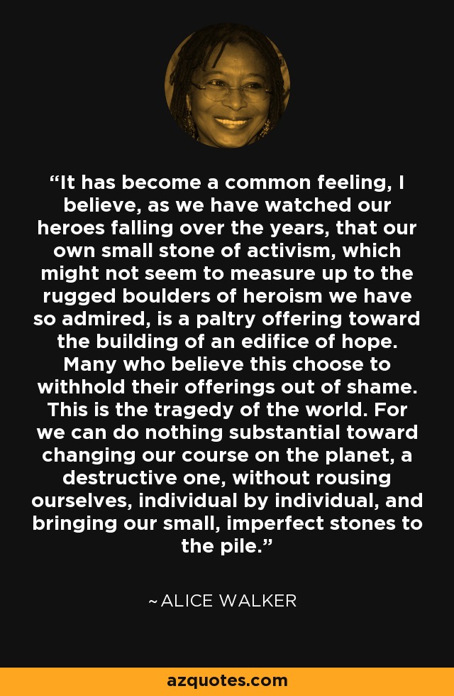 It has become a common feeling, I believe, as we have watched our heroes falling over the years, that our own small stone of activism, which might not seem to measure up to the rugged boulders of heroism we have so admired, is a paltry offering toward the building of an edifice of hope. Many who believe this choose to withhold their offerings out of shame. This is the tragedy of the world. For we can do nothing substantial toward changing our course on the planet, a destructive one, without rousing ourselves, individual by individual, and bringing our small, imperfect stones to the pile. - Alice Walker