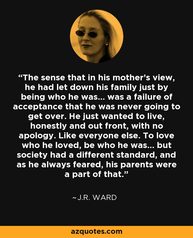 The sense that in his mother's view, he had let down his family just by being who he was... was a failure of acceptance that he was never going to get over. He just wanted to live, honestly and out front, with no apology. Like everyone else. To love who he loved, be who he was… but society had a different standard, and as he always feared, his parents were a part of that. - J.R. Ward