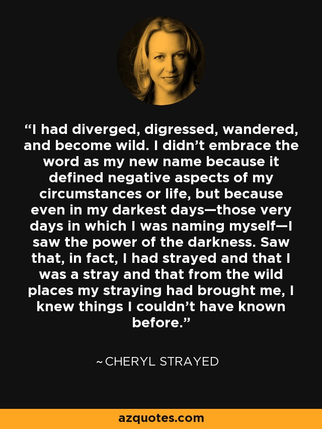 I had diverged, digressed, wandered, and become wild. I didn't embrace the word as my new name because it defined negative aspects of my circumstances or life, but because even in my darkest days—those very days in which I was naming myself—I saw the power of the darkness. Saw that, in fact, I had strayed and that I was a stray and that from the wild places my straying had brought me, I knew things I couldn't have known before. - Cheryl Strayed