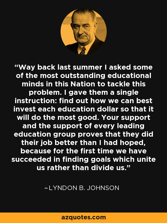 Way back last summer I asked some of the most outstanding educational minds in this Nation to tackle this problem. I gave them a single instruction: find out how we can best invest each education dollar so that it will do the most good. Your support and the support of every leading education group proves that they did their job better than I had hoped, because for the first time we have succeeded in finding goals which unite us rather than divide us. - Lyndon B. Johnson