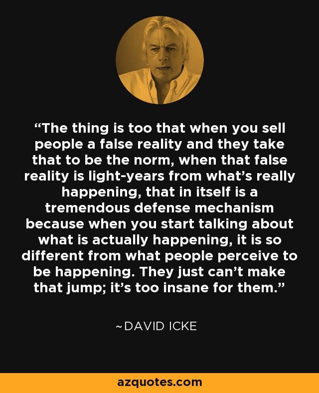 The thing is too that when you sell people a false reality and they take that to be the norm, when that false reality is light-years from what’s really happening, that in itself is a tremendous defense mechanism because when you start talking about what is actually happening, it is so different from what people perceive to be happening. They just can’t make that jump; it’s too insane for them. - David Icke