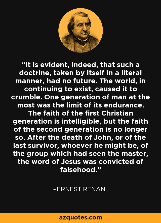 It is evident, indeed, that such a doctrine, taken by itself in a literal manner, had no future. The world, in continuing to exist, caused it to crumble. One generation of man at the most was the limit of its endurance. The faith of the first Christian generation is intelligible, but the faith of the second generation is no longer so. After the death of John, or of the last survivor, whoever he might be, of the group which had seen the master, the word of Jesus was convicted of falsehood. - Ernest Renan