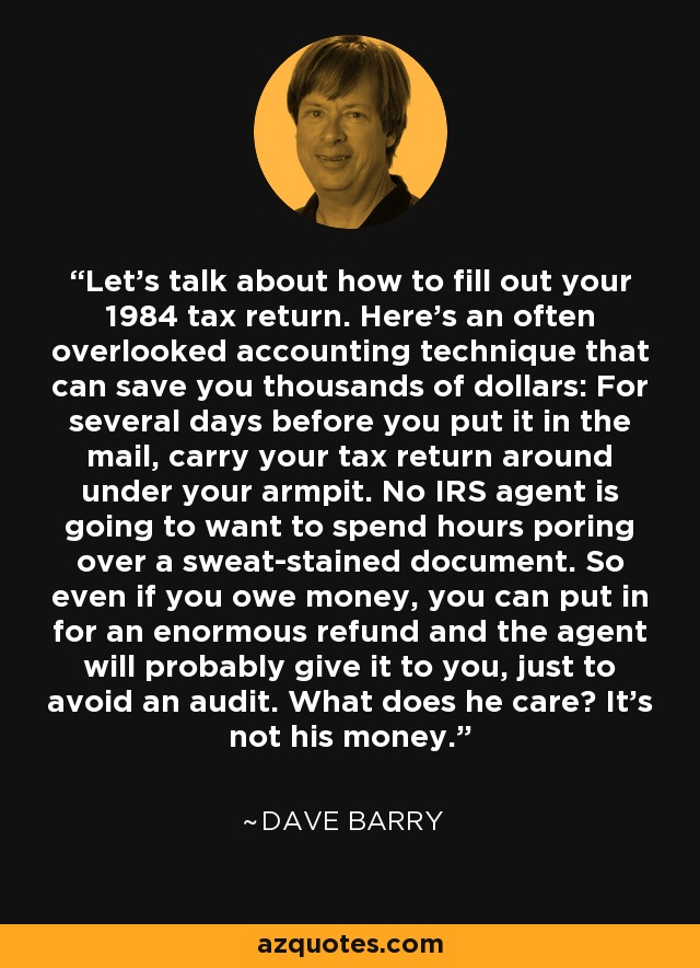 Let's talk about how to fill out your 1984 tax return. Here's an often overlooked accounting technique that can save you thousands of dollars: For several days before you put it in the mail, carry your tax return around under your armpit. No IRS agent is going to want to spend hours poring over a sweat-stained document. So even if you owe money, you can put in for an enormous refund and the agent will probably give it to you, just to avoid an audit. What does he care? It's not his money. - Dave Barry