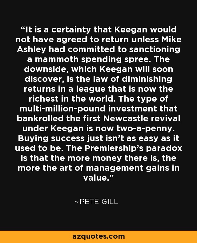 It is a certainty that Keegan would not have agreed to return unless Mike Ashley had committed to sanctioning a mammoth spending spree. The downside, which Keegan will soon discover, is the law of diminishing returns in a league that is now the richest in the world. The type of multi-million-pound investment that bankrolled the first Newcastle revival under Keegan is now two-a-penny. Buying success just isn't as easy as it used to be. The Premiership's paradox is that the more money there is, the more the art of management gains in value. - Pete Gill