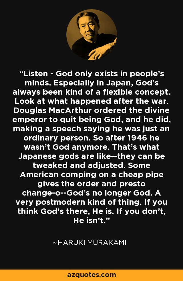 Listen - God only exists in people's minds. Especially in Japan, God's always been kind of a flexible concept. Look at what happened after the war. Douglas MacArthur ordered the divine emperor to quit being God, and he did, making a speech saying he was just an ordinary person. So after 1946 he wasn't God anymore. That's what Japanese gods are like--they can be tweaked and adjusted. Some American comping on a cheap pipe gives the order and presto change-o--God's no longer God. A very postmodern kind of thing. If you think God's there, He is. If you don't, He isn't. - Haruki Murakami