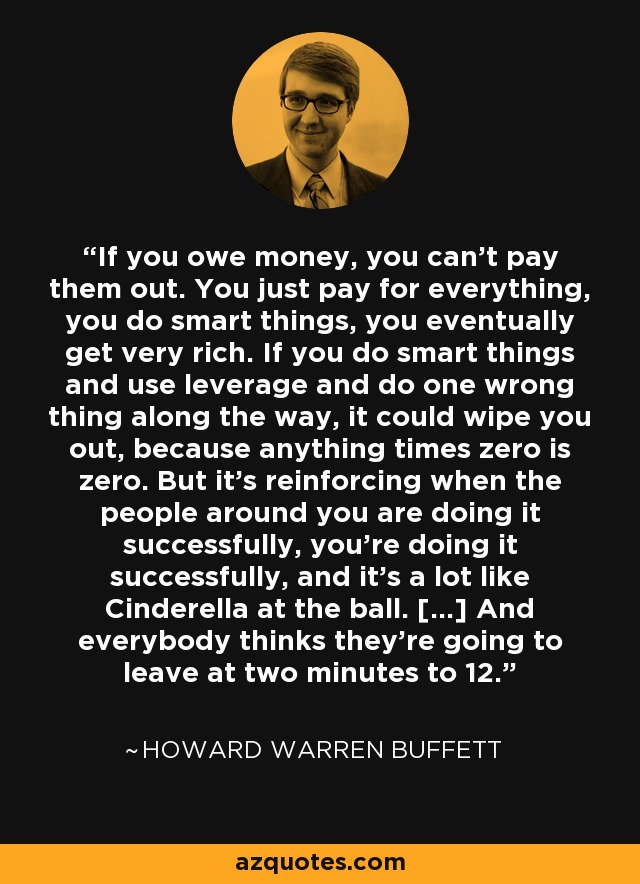 If you owe money, you can't pay them out. You just pay for everything, you do smart things, you eventually get very rich. If you do smart things and use leverage and do one wrong thing along the way, it could wipe you out, because anything times zero is zero. But it's reinforcing when the people around you are doing it successfully, you're doing it successfully, and it's a lot like Cinderella at the ball. [...] And everybody thinks they're going to leave at two minutes to 12. - Howard Warren Buffett