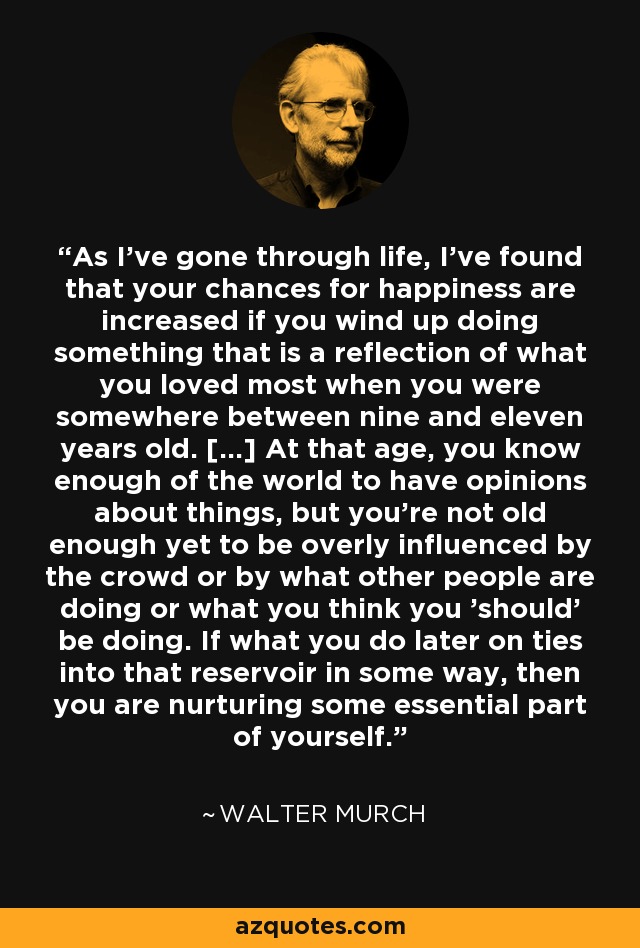 As I've gone through life, I've found that your chances for happiness are increased if you wind up doing something that is a reflection of what you loved most when you were somewhere between nine and eleven years old. [...] At that age, you know enough of the world to have opinions about things, but you're not old enough yet to be overly influenced by the crowd or by what other people are doing or what you think you 'should' be doing. If what you do later on ties into that reservoir in some way, then you are nurturing some essential part of yourself. - Walter Murch