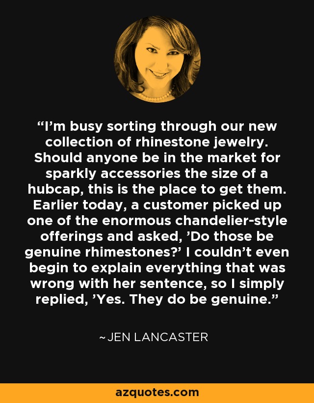 I’m busy sorting through our new collection of rhinestone jewelry. Should anyone be in the market for sparkly accessories the size of a hubcap, this is the place to get them. Earlier today, a customer picked up one of the enormous chandelier-style offerings and asked, 'Do those be genuine rhimestones?' I couldn’t even begin to explain everything that was wrong with her sentence, so I simply replied, 'Yes. They do be genuine. - Jen Lancaster