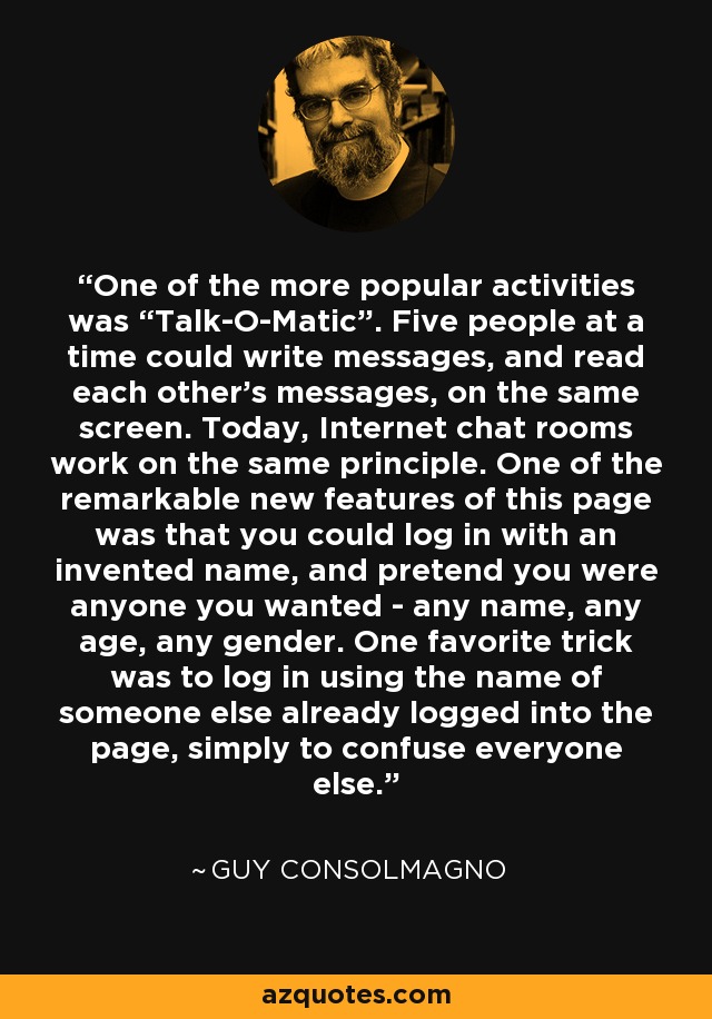 One of the more popular activities was “Talk-O-Matic”. Five people at a time could write messages, and read each other's messages, on the same screen. Today, Internet chat rooms work on the same principle. One of the remarkable new features of this page was that you could log in with an invented name, and pretend you were anyone you wanted - any name, any age, any gender. One favorite trick was to log in using the name of someone else already logged into the page, simply to confuse everyone else. - Guy Consolmagno