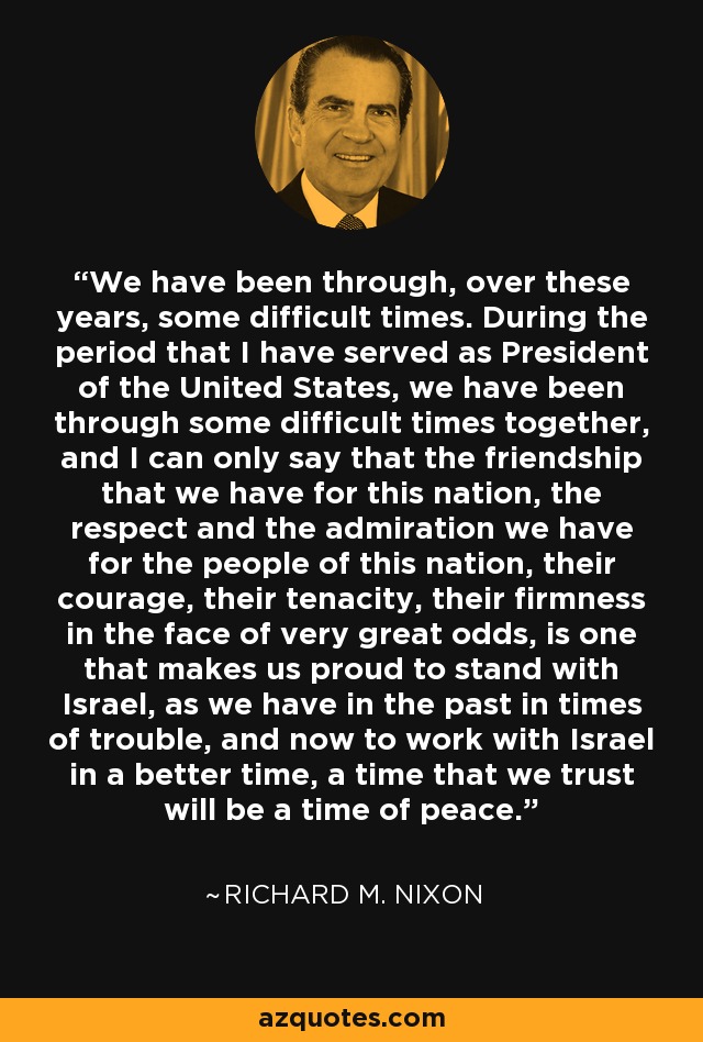 We have been through, over these years, some difficult times. During the period that I have served as President of the United States, we have been through some difficult times together, and I can only say that the friendship that we have for this nation, the respect and the admiration we have for the people of this nation, their courage, their tenacity, their firmness in the face of very great odds, is one that makes us proud to stand with Israel, as we have in the past in times of trouble, and now to work with Israel in a better time, a time that we trust will be a time of peace. - Richard M. Nixon