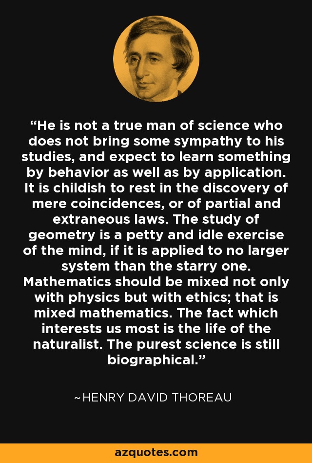 He is not a true man of science who does not bring some sympathy to his studies, and expect to learn something by behavior as well as by application. It is childish to rest in the discovery of mere coincidences, or of partial and extraneous laws. The study of geometry is a petty and idle exercise of the mind, if it is applied to no larger system than the starry one. Mathematics should be mixed not only with physics but with ethics; that is mixed mathematics. The fact which interests us most is the life of the naturalist. The purest science is still biographical. - Henry David Thoreau