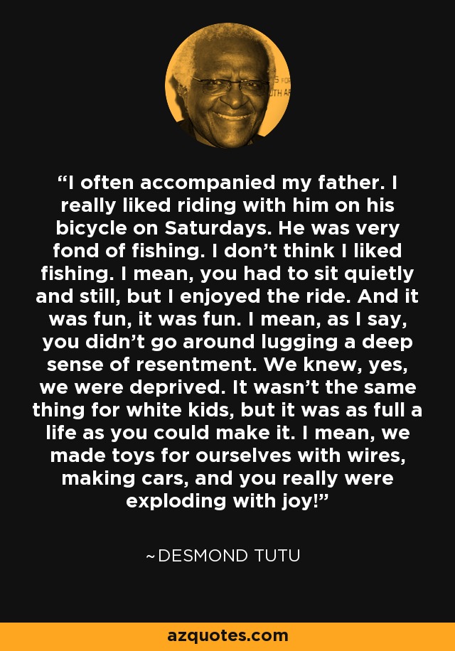 I often accompanied my father. I really liked riding with him on his bicycle on Saturdays. He was very fond of fishing. I don’t think I liked fishing. I mean, you had to sit quietly and still, but I enjoyed the ride. And it was fun, it was fun. I mean, as I say, you didn’t go around lugging a deep sense of resentment. We knew, yes, we were deprived. It wasn’t the same thing for white kids, but it was as full a life as you could make it. I mean, we made toys for ourselves with wires, making cars, and you really were exploding with joy! - Desmond Tutu