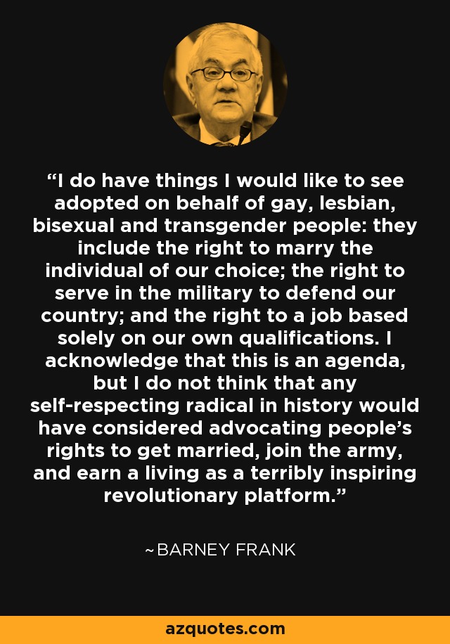 I do have things I would like to see adopted on behalf of gay, lesbian, bisexual and transgender people: they include the right to marry the individual of our choice; the right to serve in the military to defend our country; and the right to a job based solely on our own qualifications. I acknowledge that this is an agenda, but I do not think that any self-respecting radical in history would have considered advocating people's rights to get married, join the army, and earn a living as a terribly inspiring revolutionary platform. - Barney Frank