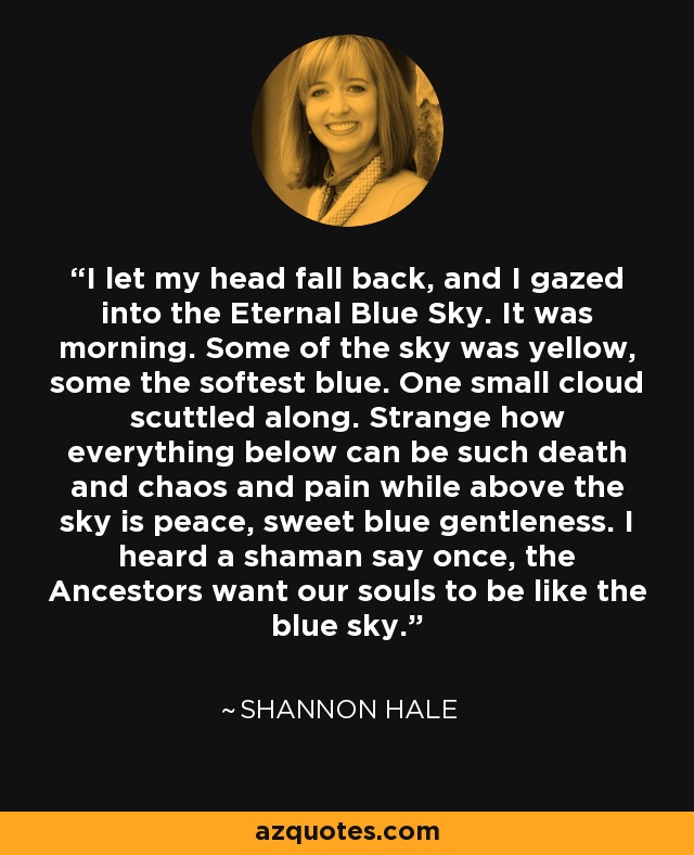 I let my head fall back, and I gazed into the Eternal Blue Sky. It was morning. Some of the sky was yellow, some the softest blue. One small cloud scuttled along. Strange how everything below can be such death and chaos and pain while above the sky is peace, sweet blue gentleness. I heard a shaman say once, the Ancestors want our souls to be like the blue sky. - Shannon Hale