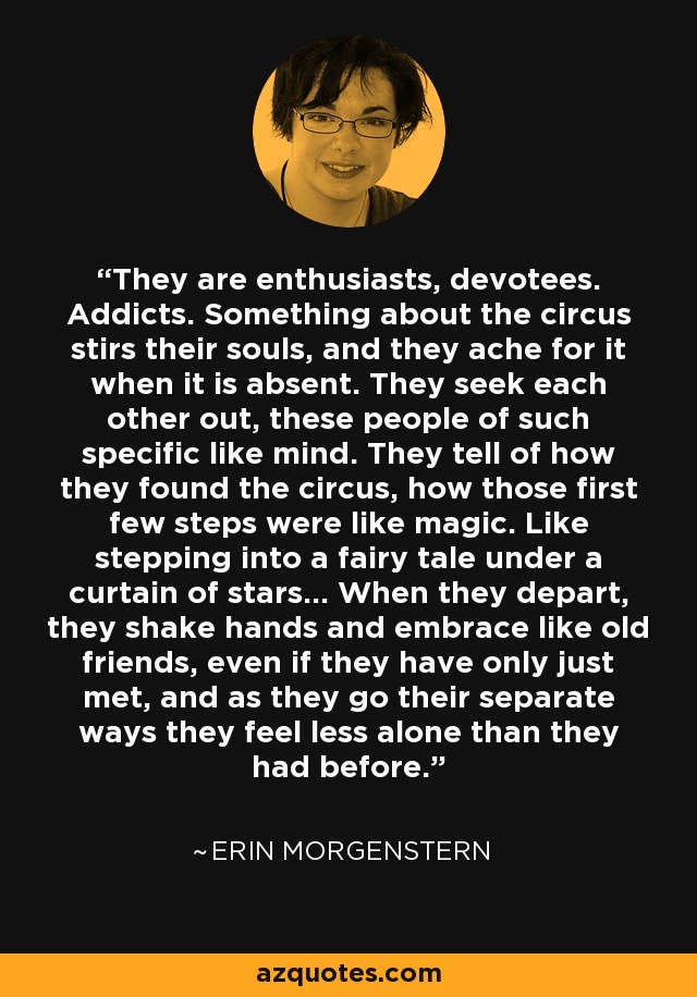 They are enthusiasts, devotees. Addicts. Something about the circus stirs their souls, and they ache for it when it is absent. They seek each other out, these people of such specific like mind. They tell of how they found the circus, how those first few steps were like magic. Like stepping into a fairy tale under a curtain of stars… When they depart, they shake hands and embrace like old friends, even if they have only just met, and as they go their separate ways they feel less alone than they had before. - Erin Morgenstern