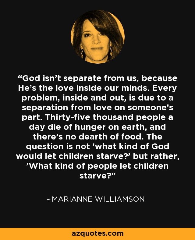 God isn't separate from us, because He's the love inside our minds. Every problem, inside and out, is due to a separation from love on someone's part. Thirty-five thousand people a day die of hunger on earth, and there's no dearth of food. The question is not 'what kind of God would let children starve?' but rather, 'What kind of people let children starve?' - Marianne Williamson