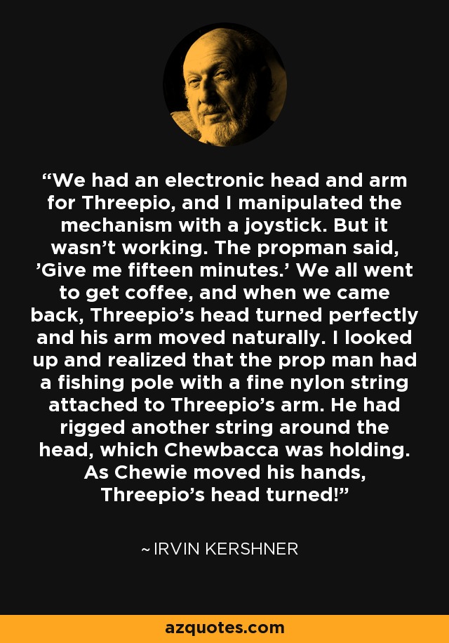 We had an electronic head and arm for Threepio, and I manipulated the mechanism with a joystick. But it wasn't working. The propman said, 'Give me fifteen minutes.' We all went to get coffee, and when we came back, Threepio's head turned perfectly and his arm moved naturally. I looked up and realized that the prop man had a fishing pole with a fine nylon string attached to Threepio's arm. He had rigged another string around the head, which Chewbacca was holding. As Chewie moved his hands, Threepio's head turned! - Irvin Kershner