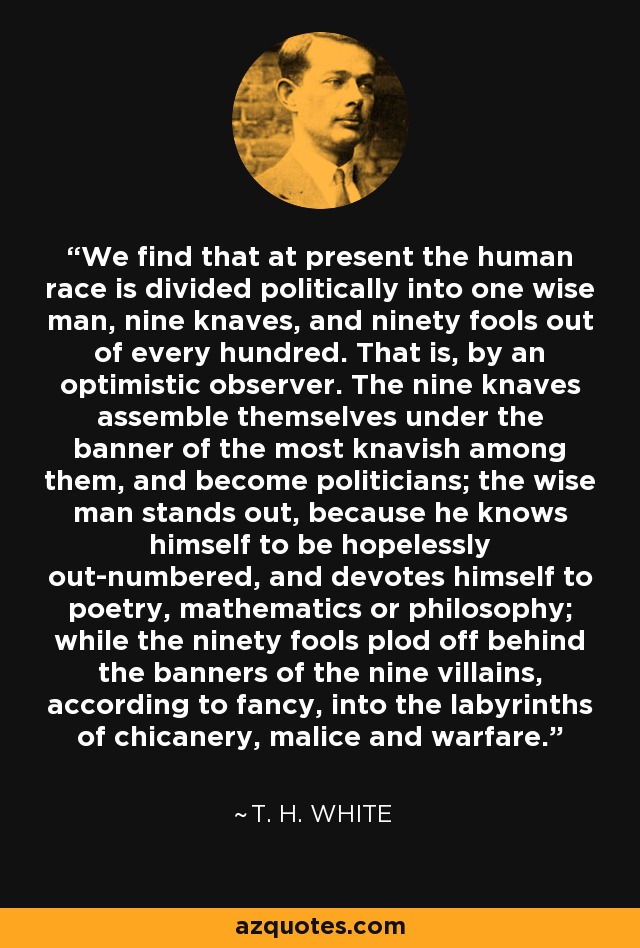 We find that at present the human race is divided politically into one wise man, nine knaves, and ninety fools out of every hundred. That is, by an optimistic observer. The nine knaves assemble themselves under the banner of the most knavish among them, and become politicians; the wise man stands out, because he knows himself to be hopelessly out-numbered, and devotes himself to poetry, mathematics or philosophy; while the ninety fools plod off behind the banners of the nine villains, according to fancy, into the labyrinths of chicanery, malice and warfare. - T. H. White