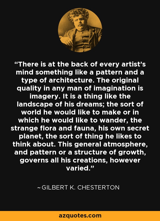 There is at the back of every artist’s mind something like a pattern and a type of architecture. The original quality in any man of imagination is imagery. It is a thing like the landscape of his dreams; the sort of world he would like to make or in which he would like to wander, the strange flora and fauna, his own secret planet, the sort of thing he likes to think about. This general atmosphere, and pattern or a structure of growth, governs all his creations, however varied. - Gilbert K. Chesterton