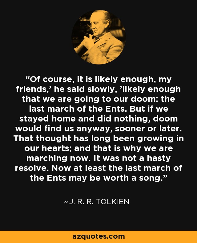 Of course, it is likely enough, my friends,' he said slowly, 'likely enough that we are going to our doom: the last march of the Ents. But if we stayed home and did nothing, doom would find us anyway, sooner or later. That thought has long been growing in our hearts; and that is why we are marching now. It was not a hasty resolve. Now at least the last march of the Ents may be worth a song. - J. R. R. Tolkien