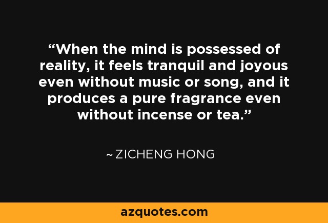 When the mind is possessed of reality, it feels tranquil and joyous even without music or song, and it produces a pure fragrance even without incense or tea. - Zicheng Hong