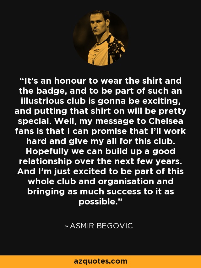 It's an honour to wear the shirt and the badge, and to be part of such an illustrious club is gonna be exciting, and putting that shirt on will be pretty special. Well, my message to Chelsea fans is that I can promise that I'll work hard and give my all for this club. Hopefully we can build up a good relationship over the next few years. And I'm just excited to be part of this whole club and organisation and bringing as much success to it as possible. - Asmir Begovic