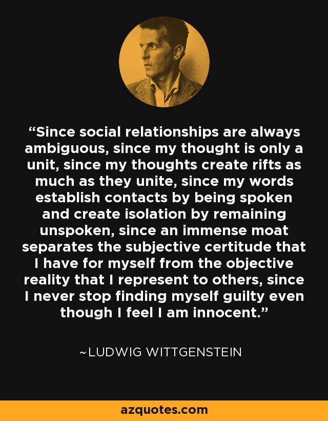 Since social relationships are always ambiguous, since my thought is only a unit, since my thoughts create rifts as much as they unite, since my words establish contacts by being spoken and create isolation by remaining unspoken, since an immense moat separates the subjective certitude that I have for myself from the objective reality that I represent to others, since I never stop finding myself guilty even though I feel I am innocent. - Ludwig Wittgenstein