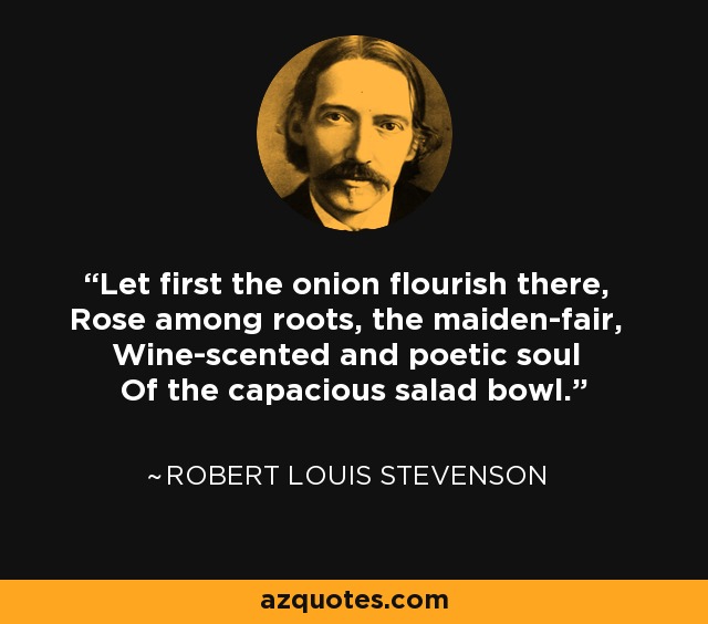 Let first the onion flourish there, Rose among roots, the maiden-fair, Wine-scented and poetic soul Of the capacious salad bowl. - Robert Louis Stevenson