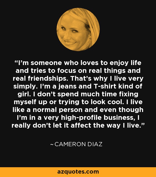 I'm someone who loves to enjoy life and tries to focus on real things and real friendships. That's why I live very simply. I'm a jeans and T-shirt kind of girl. I don't spend much time fixing myself up or trying to look cool. I live like a normal person and even though I'm in a very high-profile business, I really don't let it affect the way I live. - Cameron Diaz