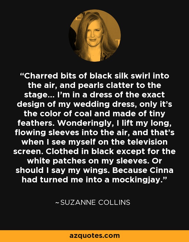 Charred bits of black silk swirl into the air, and pearls clatter to the stage… I’m in a dress of the exact design of my wedding dress, only it’s the color of coal and made of tiny feathers. Wonderingly, I lift my long, flowing sleeves into the air, and that’s when I see myself on the television screen. Clothed in black except for the white patches on my sleeves. Or should I say my wings. Because Cinna had turned me into a mockingjay. - Suzanne Collins