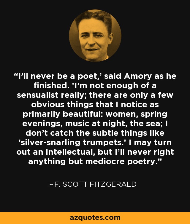 I'll never be a poet,' said Amory as he finished. 'I'm not enough of a sensualist really; there are only a few obvious things that I notice as primarily beautiful: women, spring evenings, music at night, the sea; I don't catch the subtle things like 'silver-snarling trumpets.' I may turn out an intellectual, but I'll never right anything but mediocre poetry. - F. Scott Fitzgerald