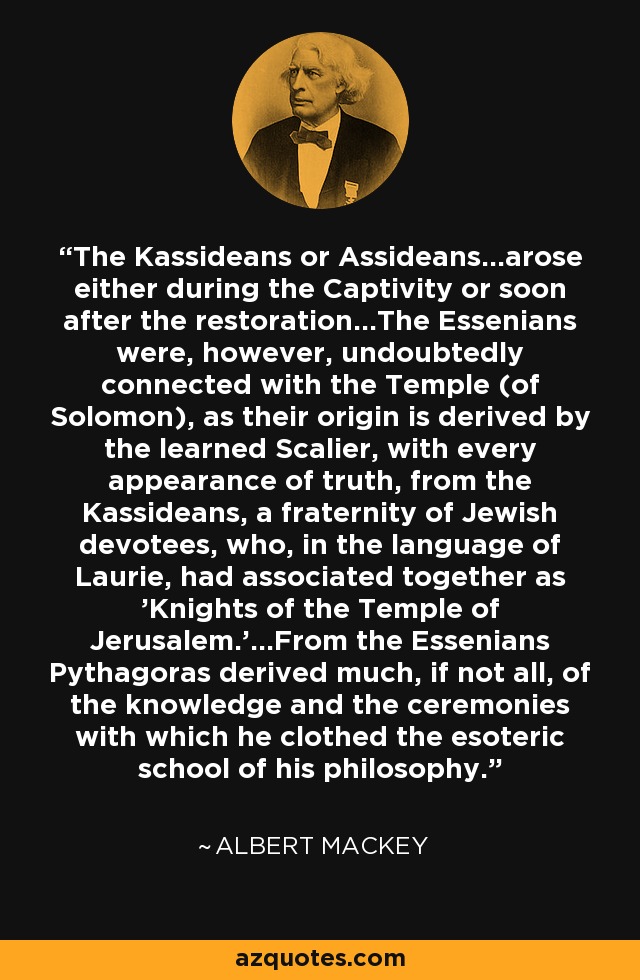 The Kassideans or Assideans...arose either during the Captivity or soon after the restoration...The Essenians were, however, undoubtedly connected with the Temple (of Solomon), as their origin is derived by the learned Scalier, with every appearance of truth, from the Kassideans, a fraternity of Jewish devotees, who, in the language of Laurie, had associated together as 'Knights of the Temple of Jerusalem.'...From the Essenians Pythagoras derived much, if not all, of the knowledge and the ceremonies with which he clothed the esoteric school of his philosophy. - Albert Mackey