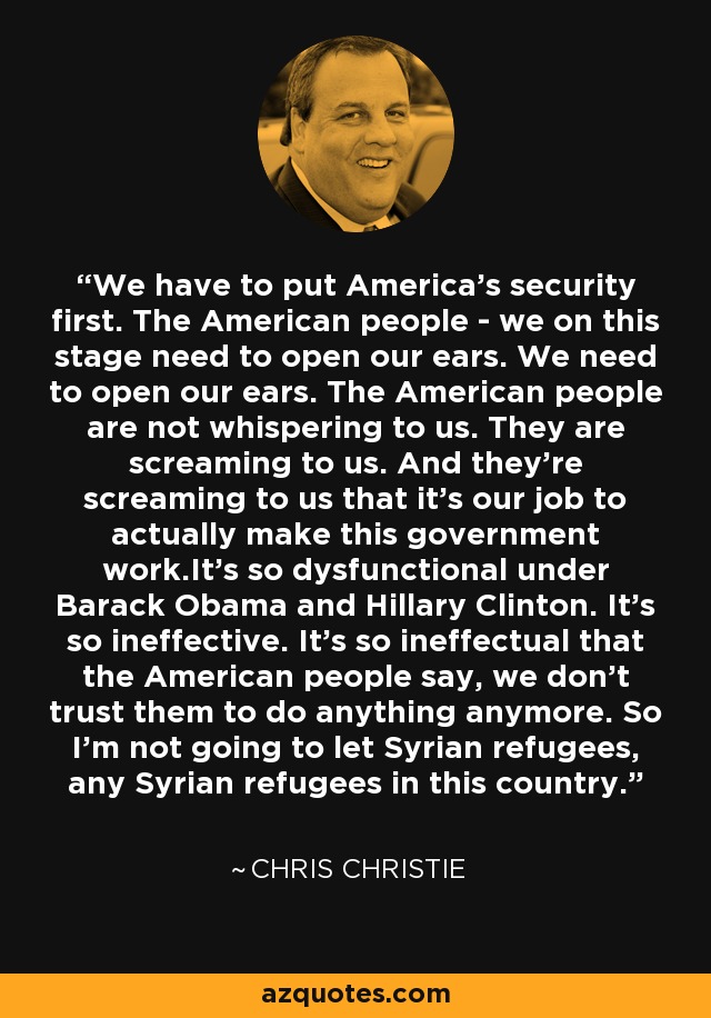 We have to put America's security first. The American people - we on this stage need to open our ears. We need to open our ears. The American people are not whispering to us. They are screaming to us. And they're screaming to us that it's our job to actually make this government work.It's so dysfunctional under Barack Obama and Hillary Clinton. It's so ineffective. It's so ineffectual that the American people say, we don't trust them to do anything anymore. So I'm not going to let Syrian refugees, any Syrian refugees in this country. - Chris Christie