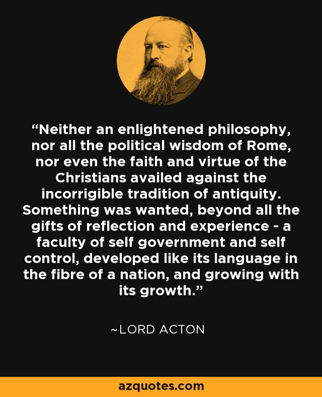 Neither an enlightened philosophy, nor all the political wisdom of Rome, nor even the faith and virtue of the Christians availed against the incorrigible tradition of antiquity. Something was wanted, beyond all the gifts of reflection and experience - a faculty of self government and self control, developed like its language in the fibre of a nation, and growing with its growth. - Lord Acton