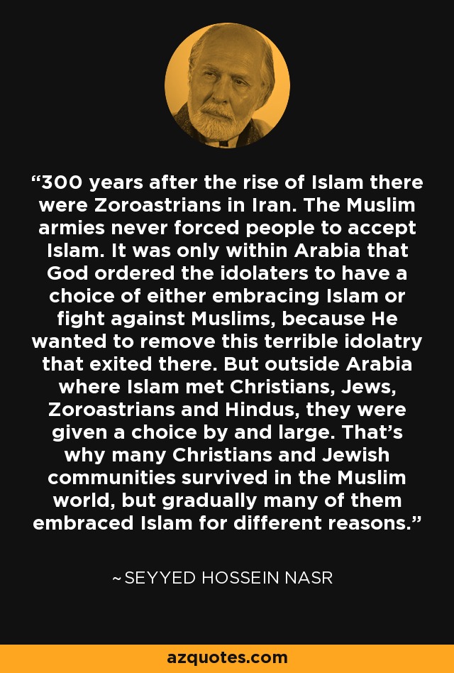 300 years after the rise of Islam there were Zoroastrians in Iran. The Muslim armies never forced people to accept Islam. It was only within Arabia that God ordered the idolaters to have a choice of either embracing Islam or fight against Muslims, because He wanted to remove this terrible idolatry that exited there. But outside Arabia where Islam met Christians, Jews, Zoroastrians and Hindus, they were given a choice by and large. That's why many Christians and Jewish communities survived in the Muslim world, but gradually many of them embraced Islam for different reasons. - Seyyed Hossein Nasr