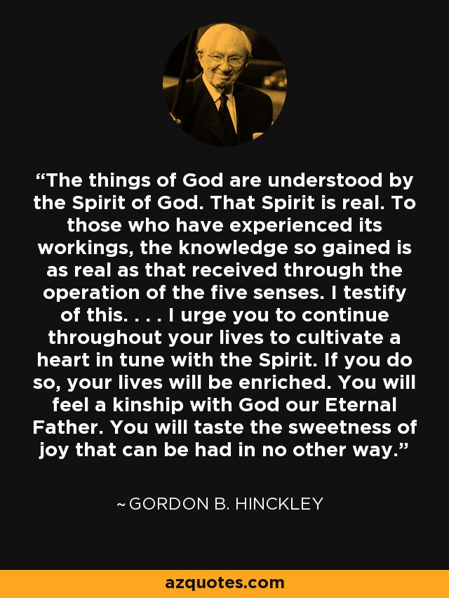 The things of God are understood by the Spirit of God. That Spirit is real. To those who have experienced its workings, the knowledge so gained is as real as that received through the operation of the five senses. I testify of this. . . . I urge you to continue throughout your lives to cultivate a heart in tune with the Spirit. If you do so, your lives will be enriched. You will feel a kinship with God our Eternal Father. You will taste the sweetness of joy that can be had in no other way. - Gordon B. Hinckley