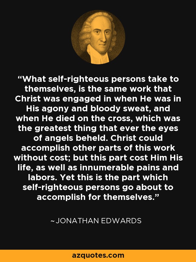 What self-righteous persons take to themselves, is the same work that Christ was engaged in when He was in His agony and bloody sweat, and when He died on the cross, which was the greatest thing that ever the eyes of angels beheld. Christ could accomplish other parts of this work without cost; but this part cost Him His life, as well as innumerable pains and labors. Yet this is the part which self-righteous persons go about to accomplish for themselves. - Jonathan Edwards